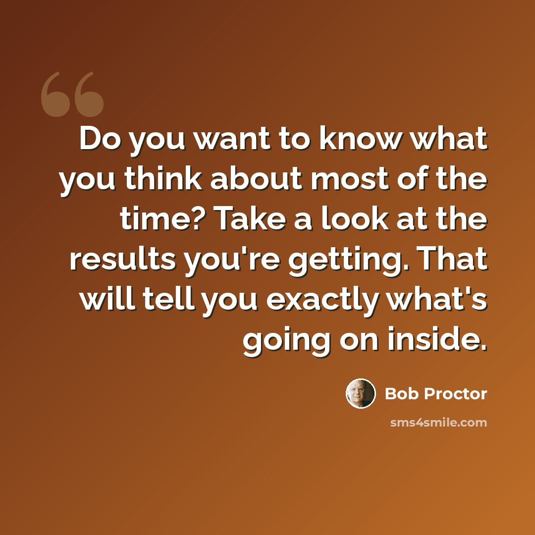 “Do you want to know what you think about most of the time? Take a look at the results you're getting. That will tell you exactly what's going on inside.” quote by Bob Proctor