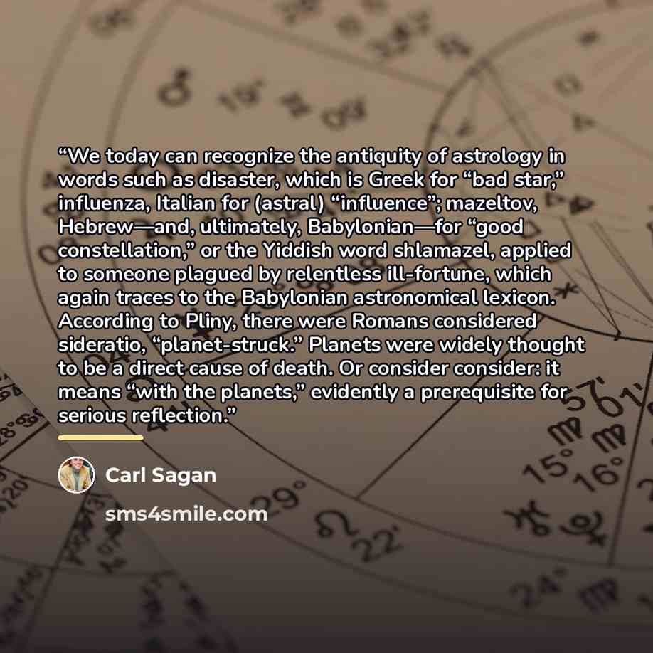 “We today can recognize the antiquity of astrology in words such as disaster, which is Greek for “bad star,” influenza, Italian for (astral) “influence”; mazeltov, Hebrew—and, ultimately, Babylonian—for “good constellation,” or the Yiddish word shlamazel, applied to someone plagued by relentless…” quote by Carl Sagan
