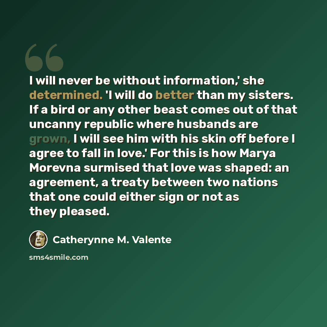 “I will never be without information,' she determined. 'I will do better than my sisters. If a bird or any other beast comes out of that uncanny republic where husbands are grown, I will see him with his skin off before I agree to fall in love.' For this is how Marya Morevna surmised that love was…” quote by Catherynne M. Valente