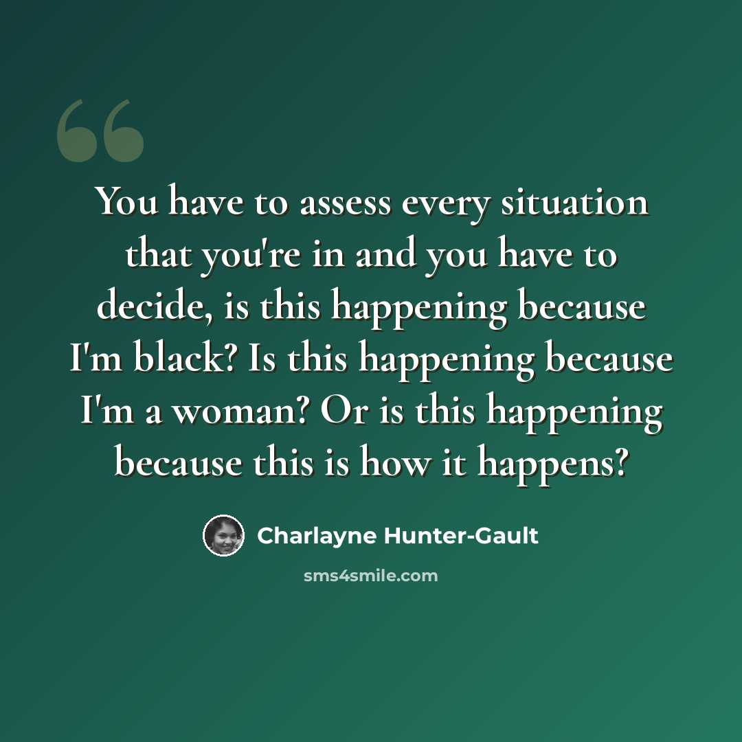 “You have to assess every situation that you're in and you have to decide, is this happening because I'm black? Is this happening because I'm a woman? Or is this happening because this is how it happens?” quote by Charlayne Hunter-Gault