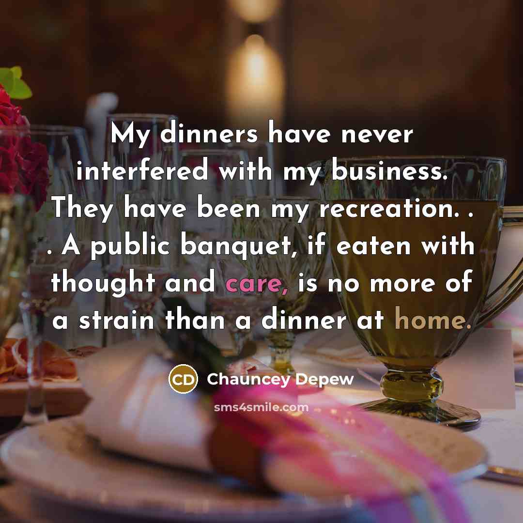 “My dinners have never interfered with my business. They have been my recreation. . . A public banquet, if eaten with thought and care, is no more of a strain than a dinner at home.” quote by Chauncey Depew