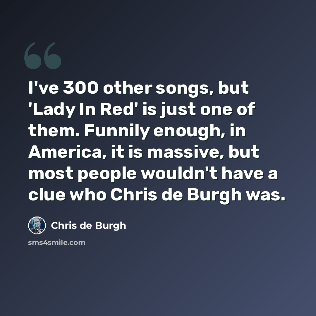 “I've 300 other songs, but 'Lady In Red' is just one of them. Funnily enough, in America, it is massive, but most people wouldn't have a clue who Chris de Burgh was.” quote by Chris de Burgh