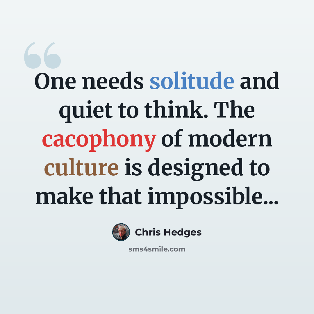 “One needs solitude and quiet to think. The cacophony of modern culture is designed to make that impossible...” quote by Chris Hedges