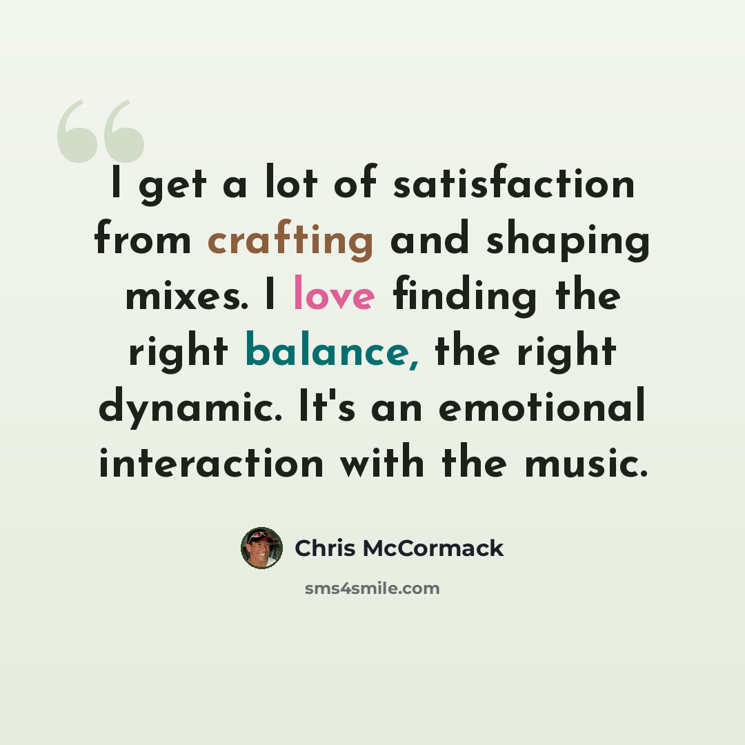 “I get a lot of satisfaction from crafting and shaping mixes. I love finding the right balance, the right dynamic. It's an emotional interaction with the music.” quote by Chris McCormack