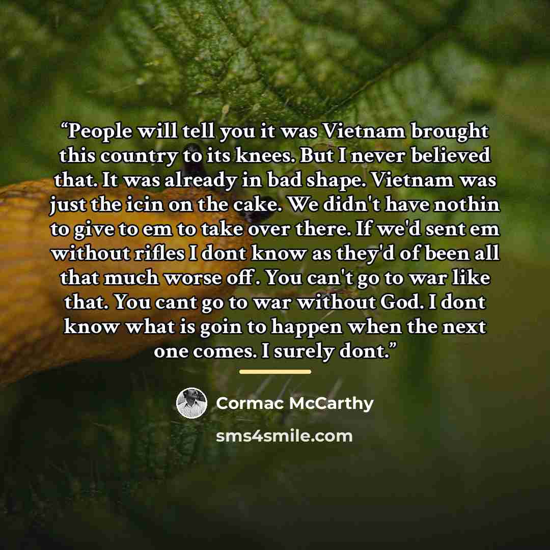 “People will tell you it was Vietnam brought this country to its knees. But I never believed that. It was already in bad shape. Vietnam was just the icin on the cake. We didn't have nothin to give to em to take over there. If we'd sent em without rifles I dont know as they'd of been all that much…” quote by Cormac McCarthy