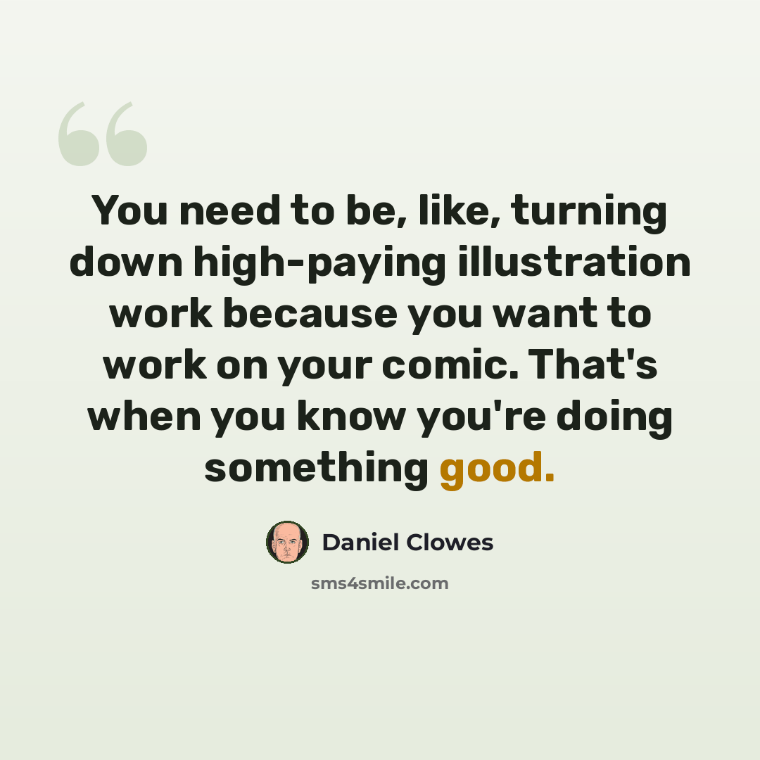 “You need to be, like, turning down high-paying illustration work because you want to work on your comic. That's when you know you're doing something good.” quote by Daniel Clowes