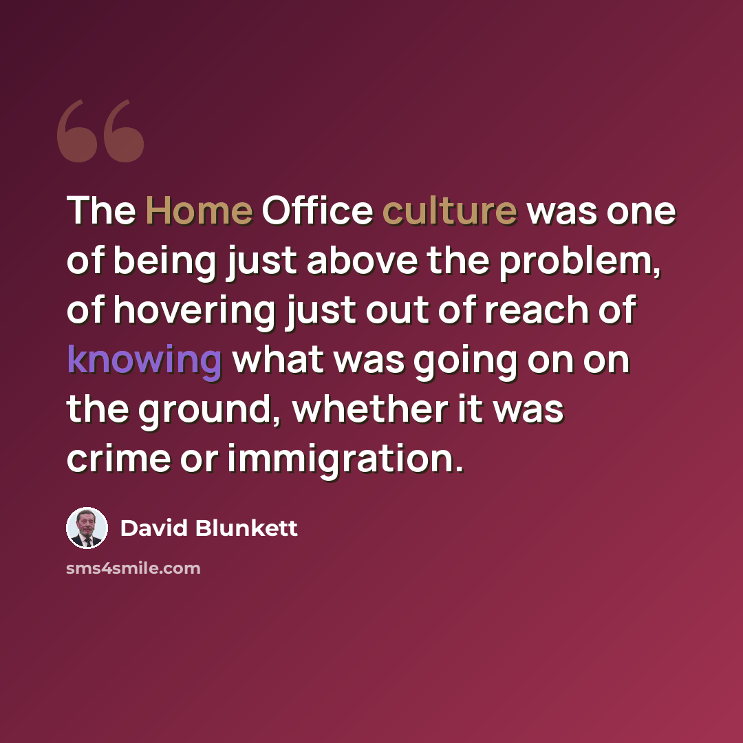 “The Home Office culture was one of being just above the problem, of hovering just out of reach of knowing what was going on on the ground, whether it was crime or immigration.” quote by David Blunkett