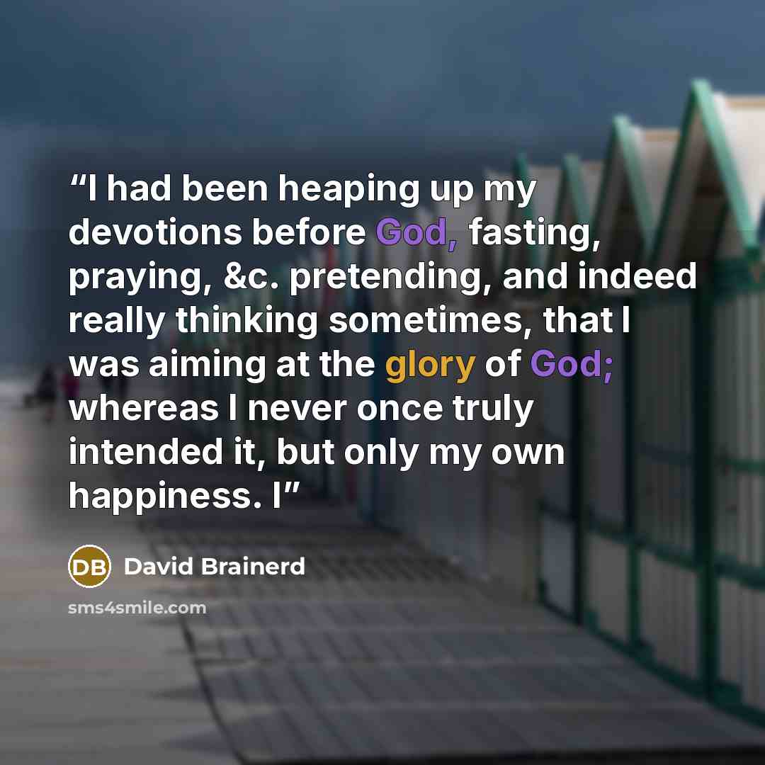 “I had been heaping up my devotions before God, fasting, praying, &c. pretending, and indeed really thinking sometimes, that I was aiming at the glory of God; whereas I never once truly intended it, but only my own happiness. I” quote by David Brainerd