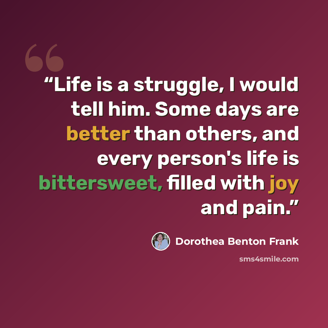 “Life is a struggle, I would tell him. Some days are better than others, and every person's life is bittersweet, filled with joy and pain.” quote by Dorothea Benton Frank