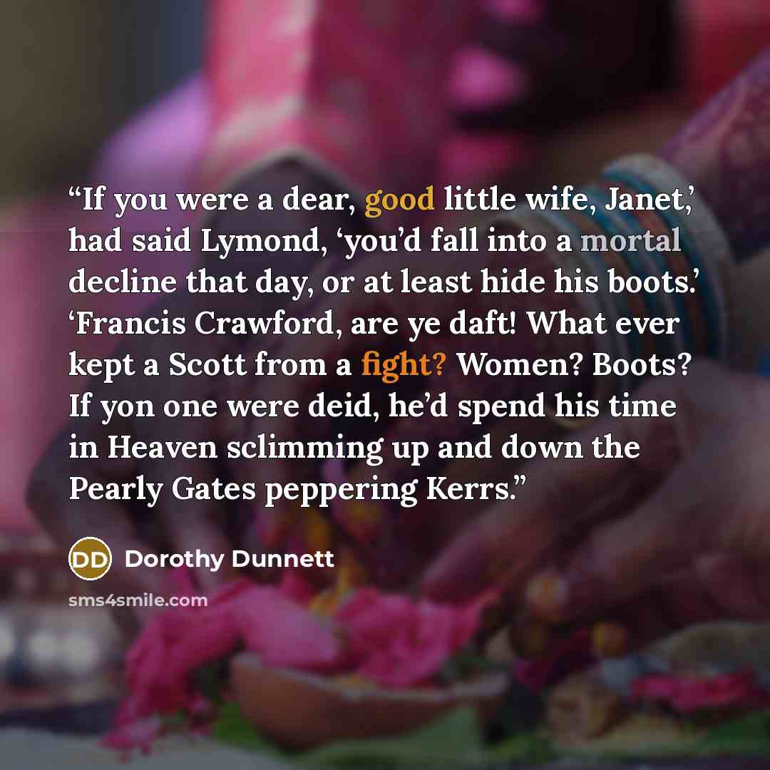 “If you were a dear, good little wife, Janet,’ had said Lymond, ‘you’d fall into a mortal decline that day, or at least hide his boots.’ ‘Francis Crawford, are ye daft! What ever kept a Scott from a fight? Women? Boots? If yon one were deid, he’d spend his time in Heaven sclimming up and down the…” quote by Dorothy Dunnett