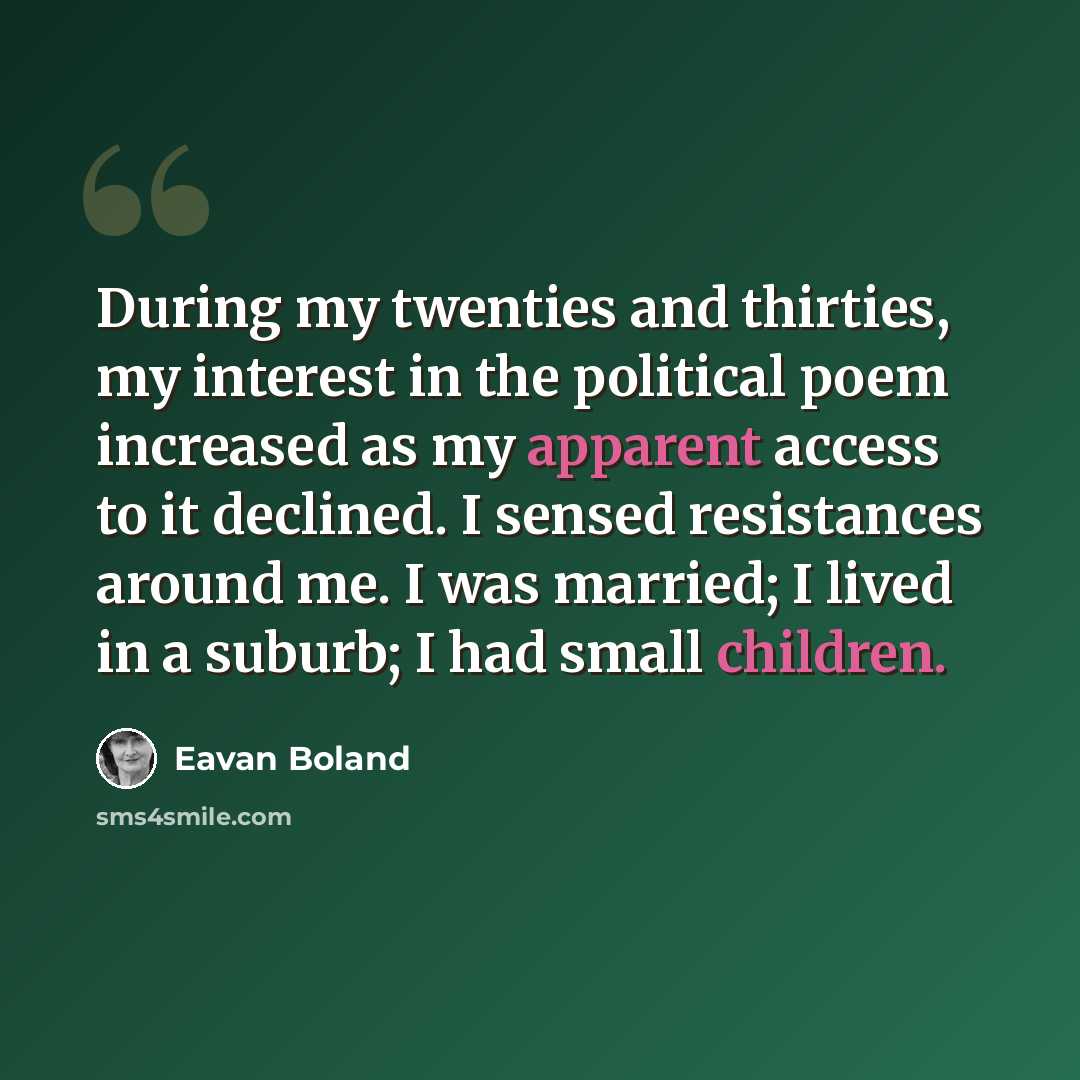 “During my twenties and thirties, my interest in the political poem increased as my apparent access to it declined. I sensed resistances around me. I was married; I lived in a suburb; I had small children.” quote by Eavan Boland
