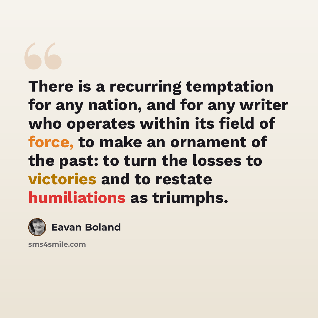 “There is a recurring temptation for any nation, and for any writer who operates within its field of force, to make an ornament of the past: to turn the losses to victories and to restate humiliations as triumphs.” quote by Eavan Boland