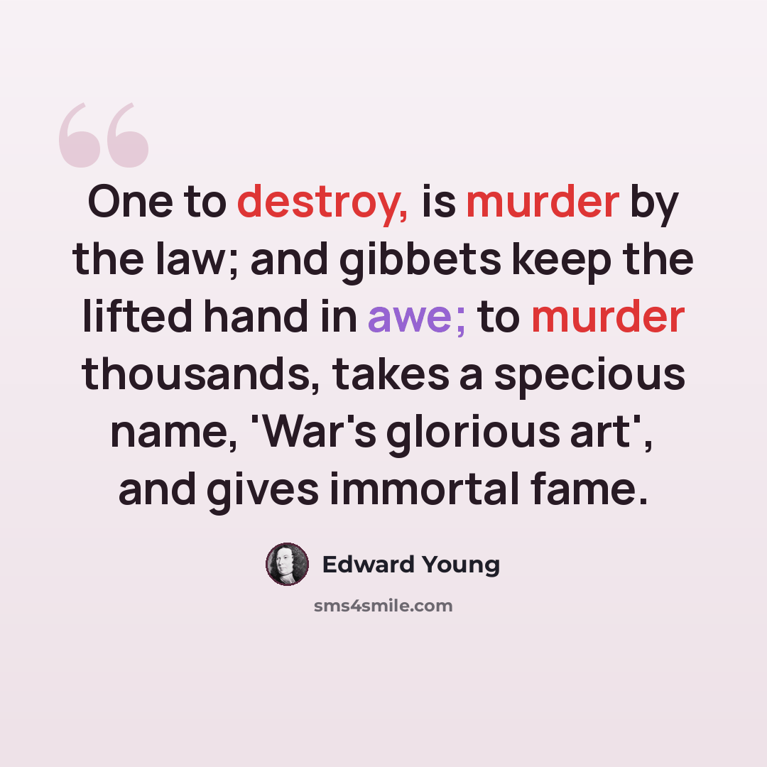 “One to destroy, is murder by the law; and gibbets keep the lifted hand in awe; to murder thousands, takes a specious name, 'War's glorious art', and gives immortal fame.” quote by Edward Young