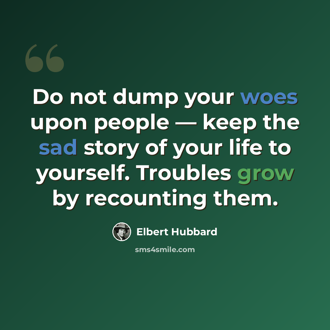 “Do not dump your woes upon people — keep the sad story of your life to yourself. Troubles grow by recounting them.” quote by Elbert Hubbard