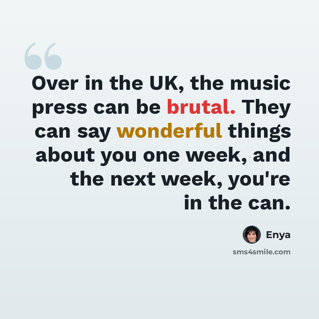 “Over in the UK, the music press can be brutal. They can say wonderful things about you one week, and the next week, you're in the can.” quote by Enya