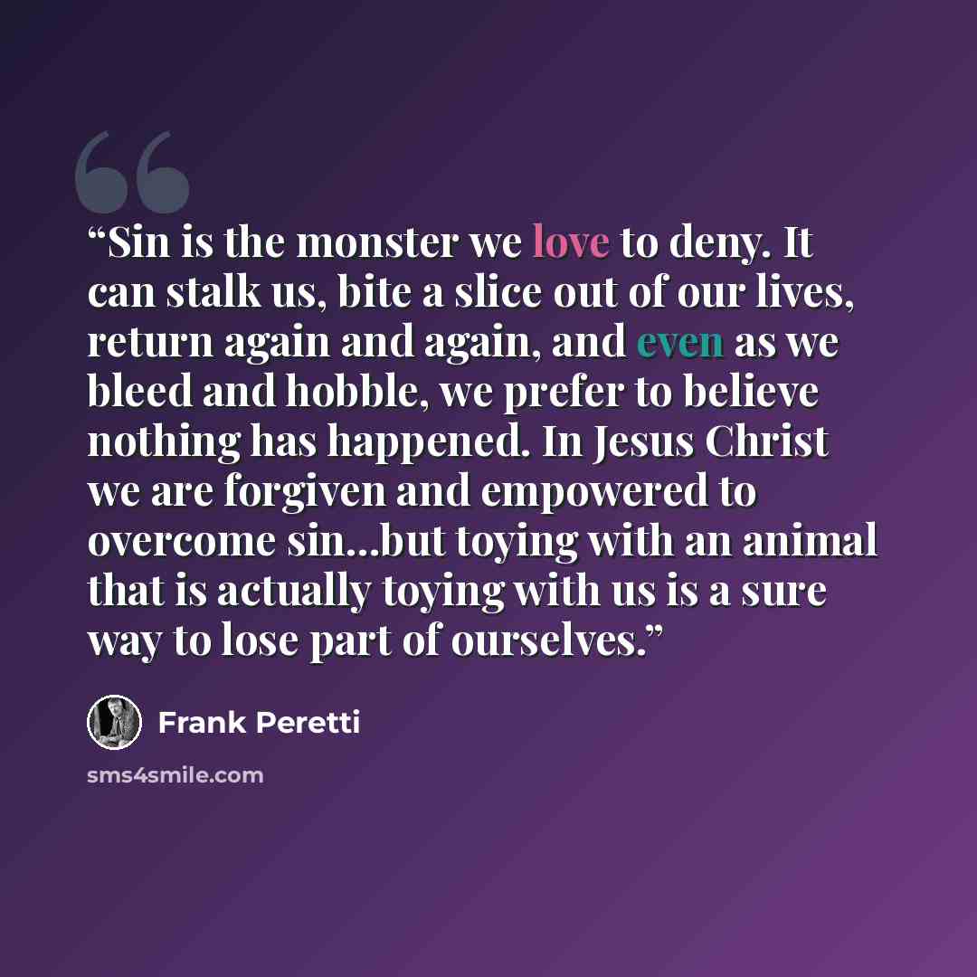 “Sin is the monster we love to deny. It can stalk us, bite a slice out of our lives, return again and again, and even as we bleed and hobble, we prefer to believe nothing has happened. In Jesus Christ we are forgiven and empowered to overcome sin...but toying with an animal that is actually toying…” quote by Frank Peretti