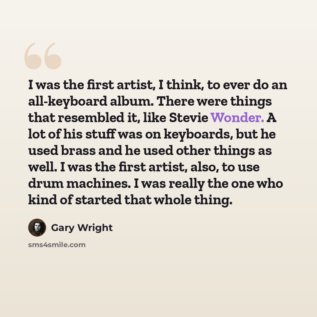 “I was the first artist, I think, to ever do an all-keyboard album. There were things that resembled it, like Stevie Wonder. A lot of his stuff was on keyboards, but he used brass and he used other things as well. I was the first artist, also, to use drum machines. I was really the one who kind of…” quote by Gary Wright