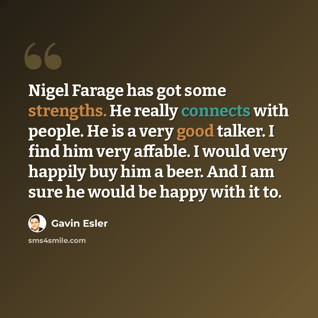 “Nigel Farage has got some strengths. He really connects with people. He is a very good talker. I find him very affable. I would very happily buy him a beer. And I am sure he would be happy with it to.” quote by Gavin Esler