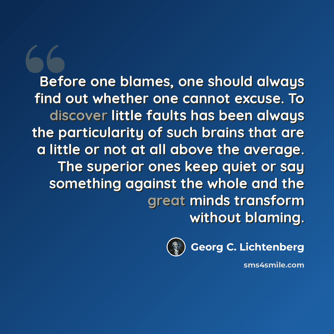 “Before one blames, one should always find out whether one cannot excuse. To discover little faults has been always the particularity of such brains that are a little or not at all above the average. The superior ones keep quiet or say something against the whole and the great minds transform…” quote by Georg C. Lichtenberg