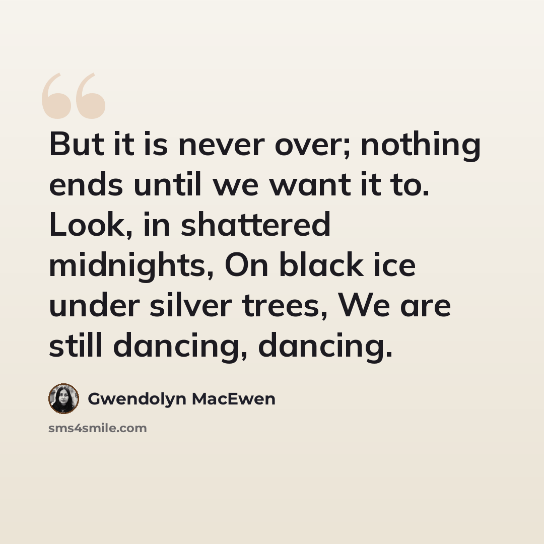 “But it is never over; nothing ends until we want it to. Look, in shattered midnights, On black ice under silver trees, We are still dancing, dancing.” quote by Gwendolyn MacEwen