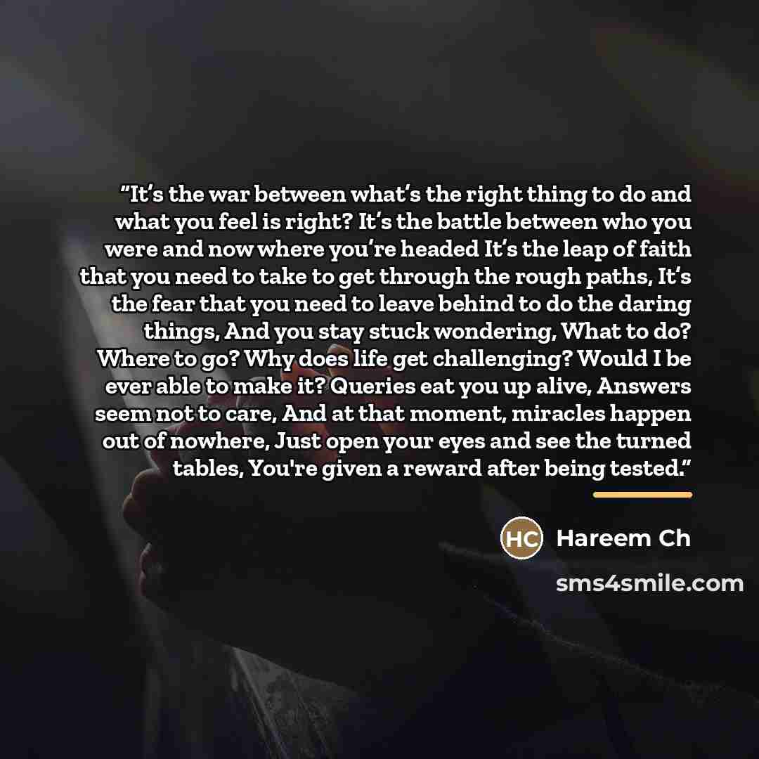 “It’s the war between what’s the right thing to do and what you feel is right? It’s the battle between who you were and now where you’re headed It’s the leap of faith that you need to take to get through the rough paths, It’s the fear that you need to leave behind to do the daring things, And you…” quote by Hareem Ch