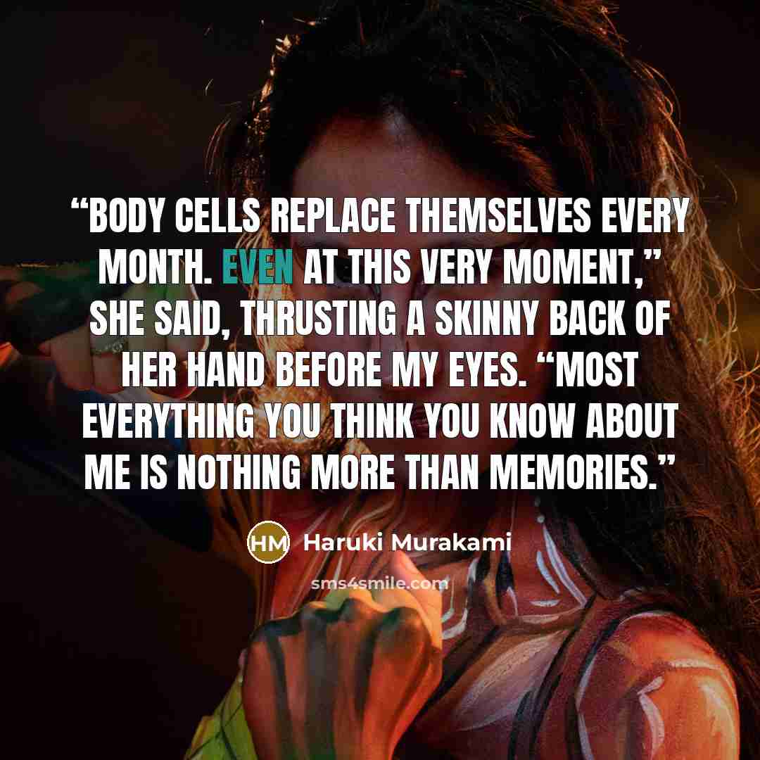 “Body cells replace themselves every month. Even at this very moment,” she said, thrusting a skinny back of her hand before my eyes. “Most everything you think you know about me is nothing more than memories.” quote by Haruki Murakami