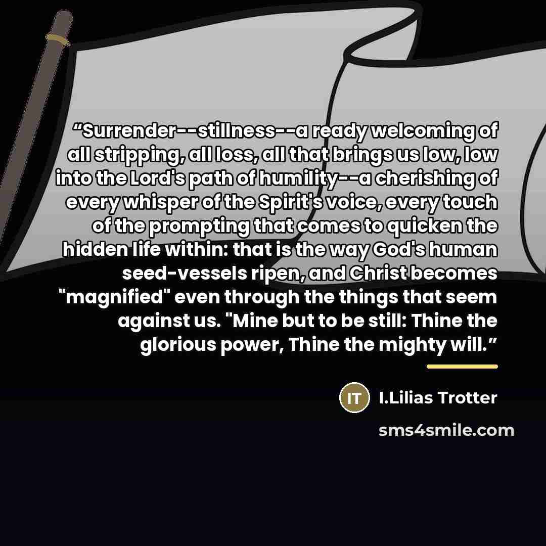“Surrender--stillness--a ready welcoming of all stripping, all loss, all that brings us low, low into the Lord's path of humility--a cherishing of every whisper of the Spirit's voice, every touch of the prompting that comes to quicken the hidden life within: that is the way God's human seed-vessels…” quote by I.Lilias Trotter