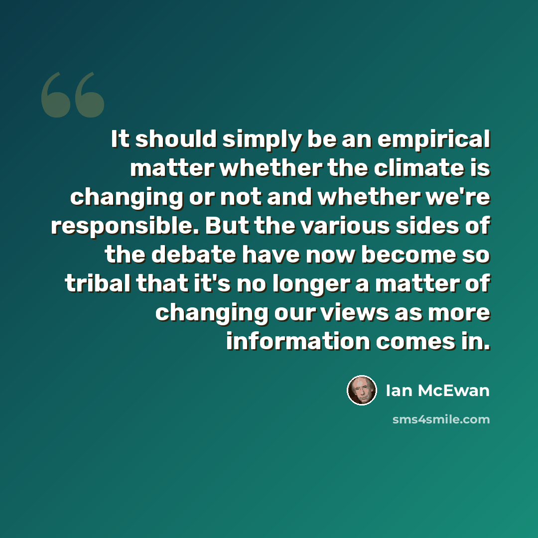 “It should simply be an empirical matter whether the climate is changing or not and whether we're responsible. But the various sides of the debate have now become so tribal that it's no longer a matter of changing our views as more information comes in.” quote by Ian Mcewan