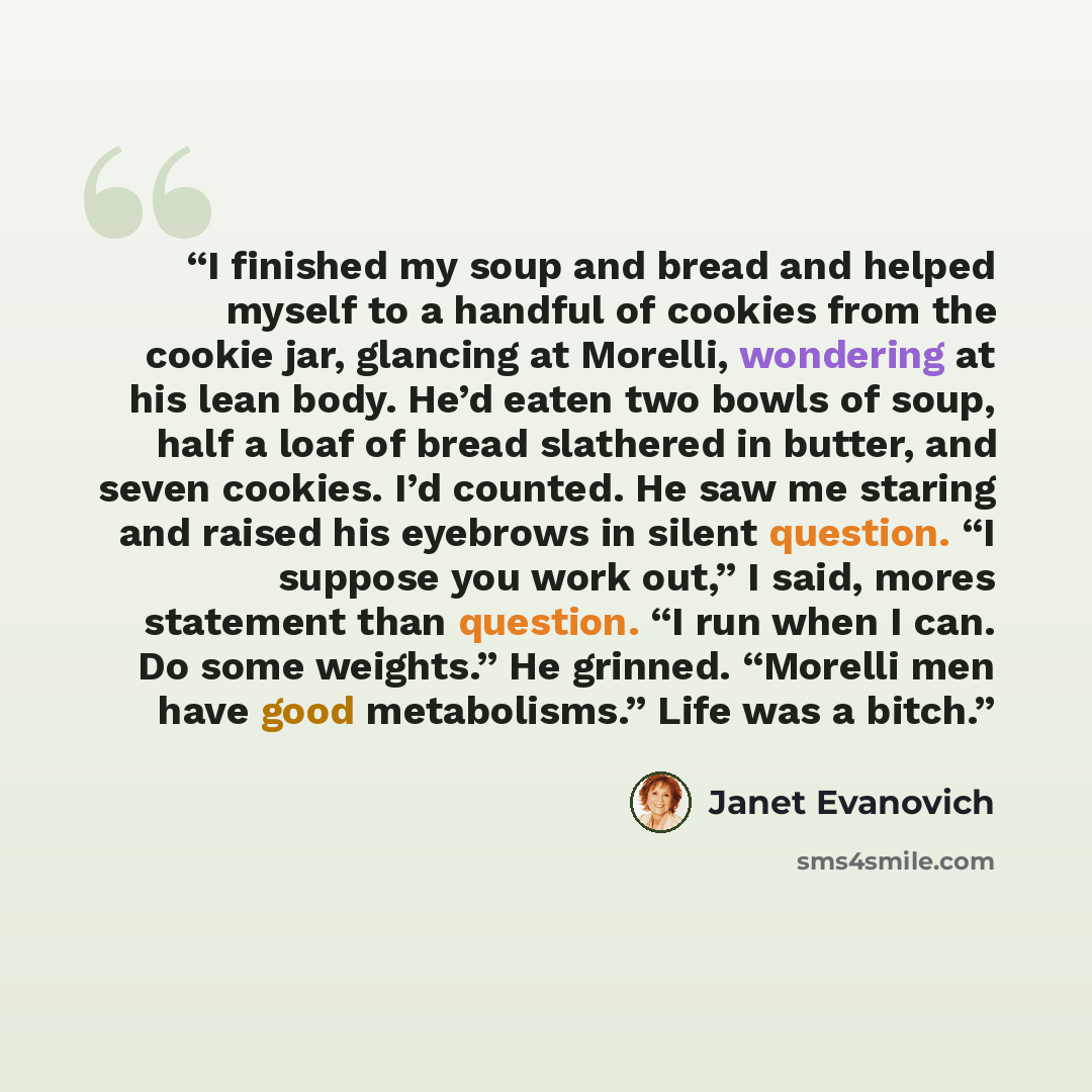 “I finished my soup and bread and helped myself to a handful of cookies from the cookie jar, glancing at Morelli, wondering at his lean body. He’d eaten two bowls of soup, half a loaf of bread slathered in butter, and seven cookies. I’d counted. He saw me staring and raised his eyebrows in silent…” quote by Janet Evanovich