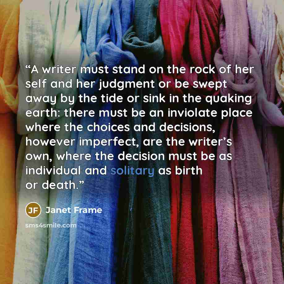 “A writer must stand on the rock of her self and her judgment or be swept away by the tide or sink in the quaking earth: there must be an inviolate place where the choices and decisions, however imperfect, are the writer’s own, where the decision must be as individual and solitary as birth or death.” quote by Janet Frame