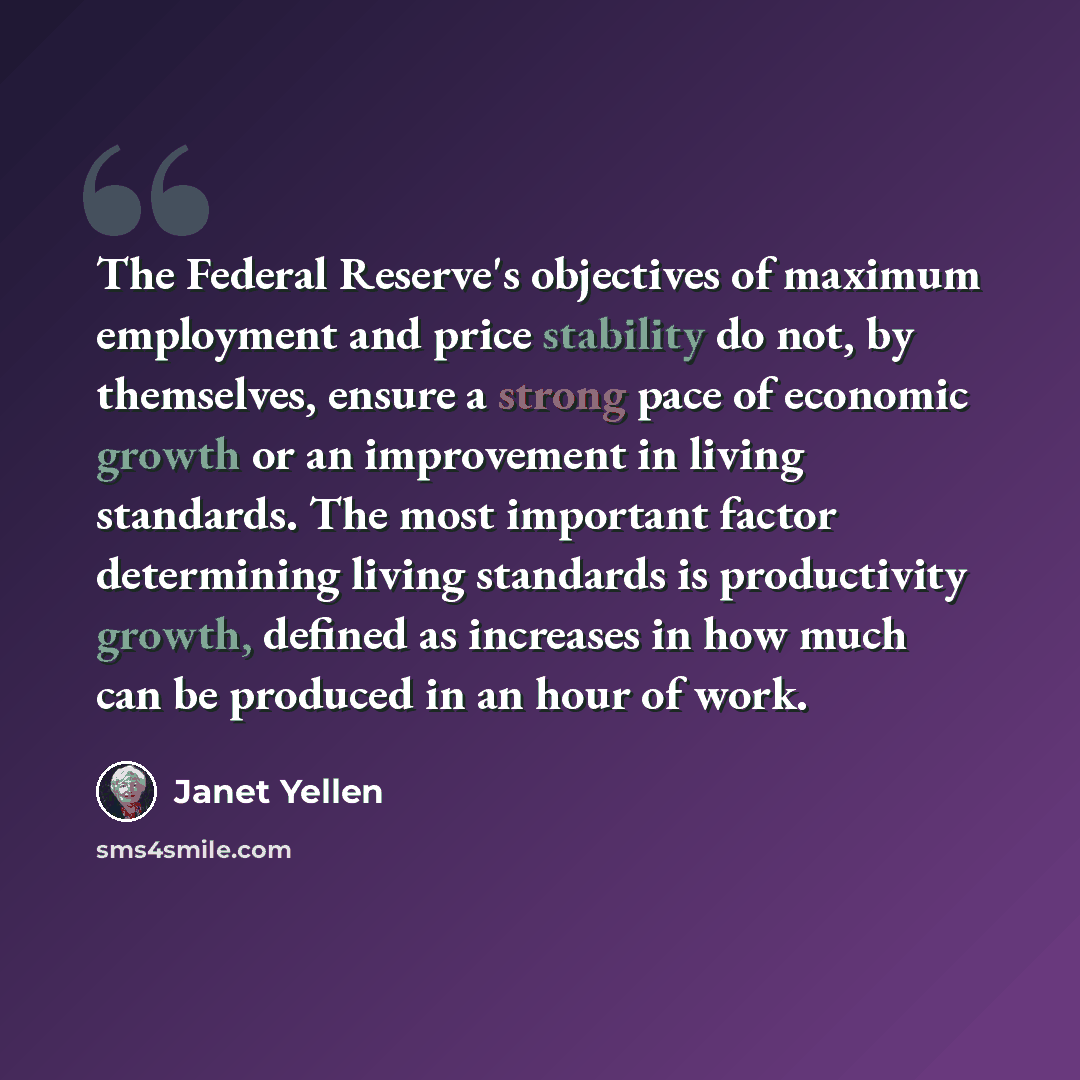 “The Federal Reserve's objectives of maximum employment and price stability do not, by themselves, ensure a strong pace of economic growth or an improvement in living standards. The most important factor determining living standards is productivity growth, defined as increases in how much can be…” quote by Janet Yellen