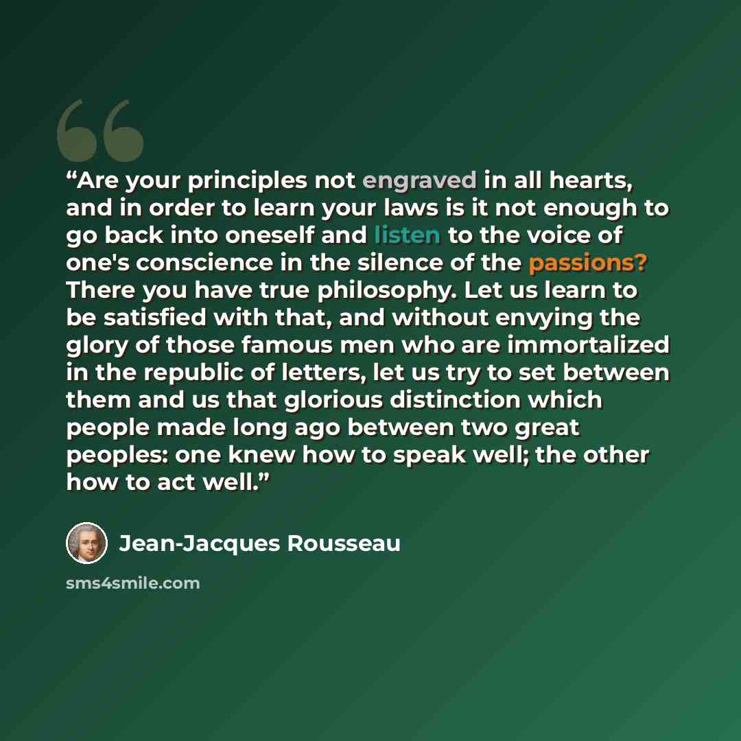 “Are your principles not engraved in all hearts, and in order to learn your laws is it not enough to go back into oneself and listen to the voice of one's conscience in the silence of the passions? There you have true philosophy. Let us learn to be satisfied with that, and without envying the glory…” quote by Jean-Jacques Rousseau