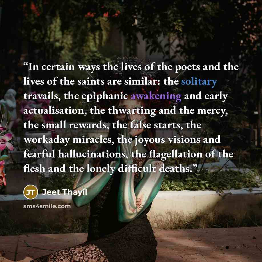 “In certain ways the lives of the poets and the lives of the saints are similar: the solitary travails, the epiphanic awakening and early actualisation, the thwarting and the mercy, the small rewards, the false starts, the workaday miracles, the joyous visions and fearful hallucinations, the…” quote by Jeet Thayil