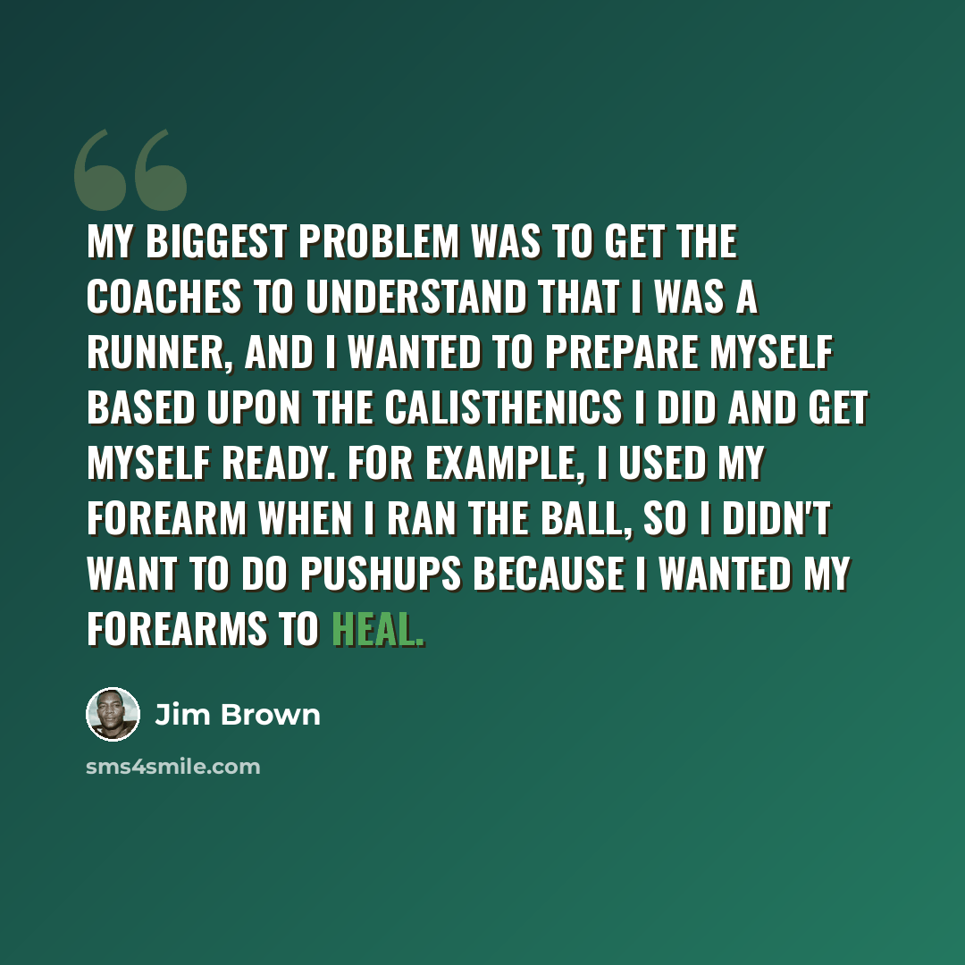 “My biggest problem was to get the coaches to understand that I was a runner, and I wanted to prepare myself based upon the calisthenics I did and get myself ready. For example, I used my forearm when I ran the ball, so I didn't want to do pushups because I wanted my forearms to heal.” quote by Jim Brown