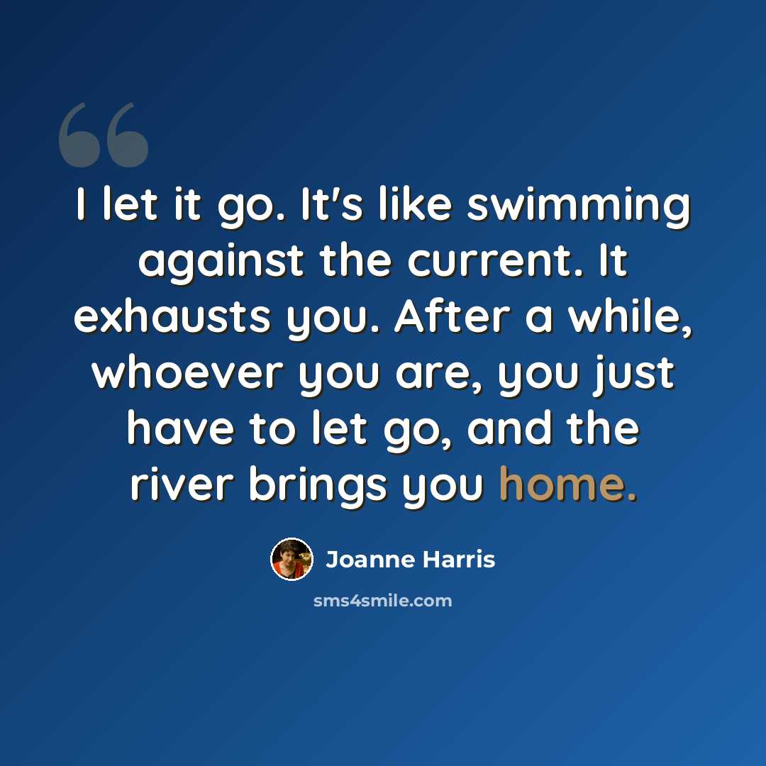 “I let it go. It's like swimming against the current. It exhausts you. After a while, whoever you are, you just have to let go, and the river brings you home.” quote by Joanne Harris