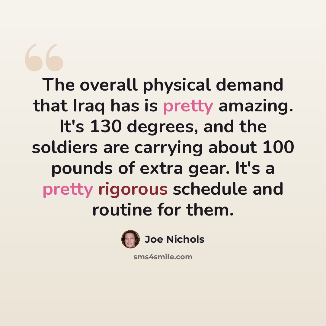 “The overall physical demand that Iraq has is pretty amazing. It's 130 degrees, and the soldiers are carrying about 100 pounds of extra gear. It's a pretty rigorous schedule and routine for them.” quote by Joe Nichols