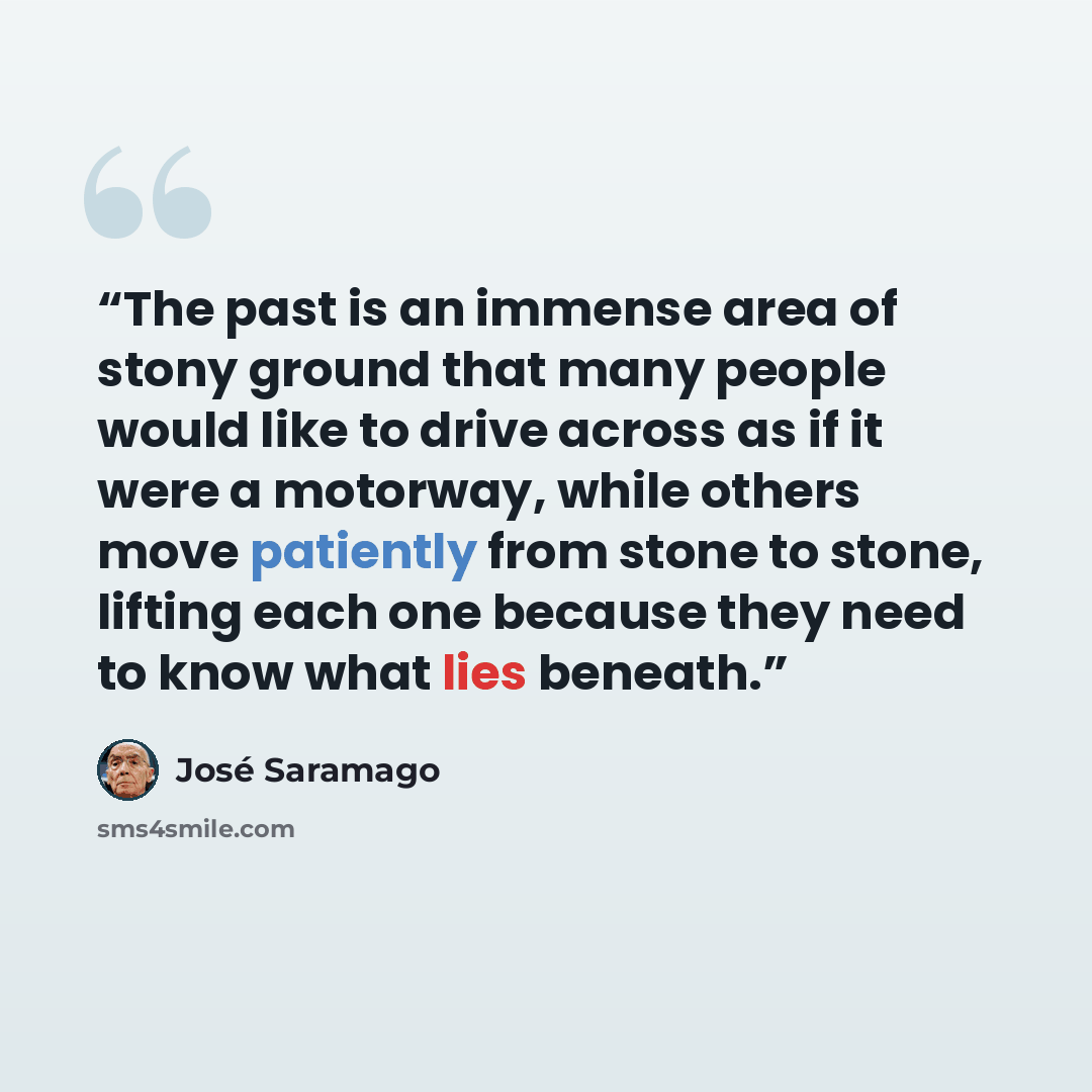 “The past is an immense area of stony ground that many people would like to drive across as if it were a motorway, while others move patiently from stone to stone, lifting each one because they need to know what lies beneath.” quote by José Saramago