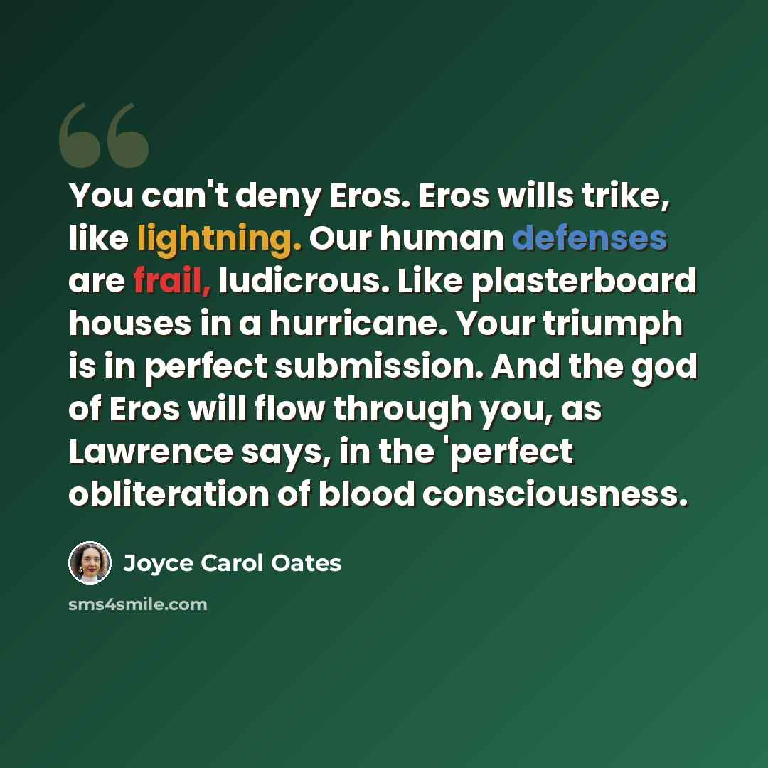 “You can't deny Eros. Eros wills trike, like lightning. Our human defenses are frail, ludicrous. Like plasterboard houses in a hurricane. Your triumph is in perfect submission. And the god of Eros will flow through you, as Lawrence says, in the 'perfect obliteration of blood consciousness.” quote by Joyce Carol Oates