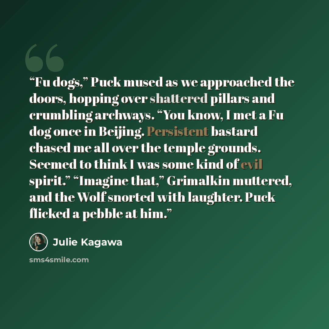 “Fu dogs,” Puck mused as we approached the doors, hopping over shattered pillars and crumbling archways. “You know, I met a Fu dog once in Beijing. Persistent bastard chased me all over the temple grounds. Seemed to think I was some kind of evil spirit.” “Imagine that,” Grimalkin muttered, and the…” quote by Julie Kagawa