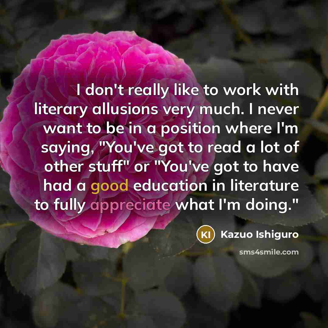 “I don't really like to work with literary allusions very much. I never want to be in a position where I'm saying, "You've got to read a lot of other stuff" or "You've got to have had a good education in literature to fully appreciate what I'm doing."” quote by Kazuo Ishiguro