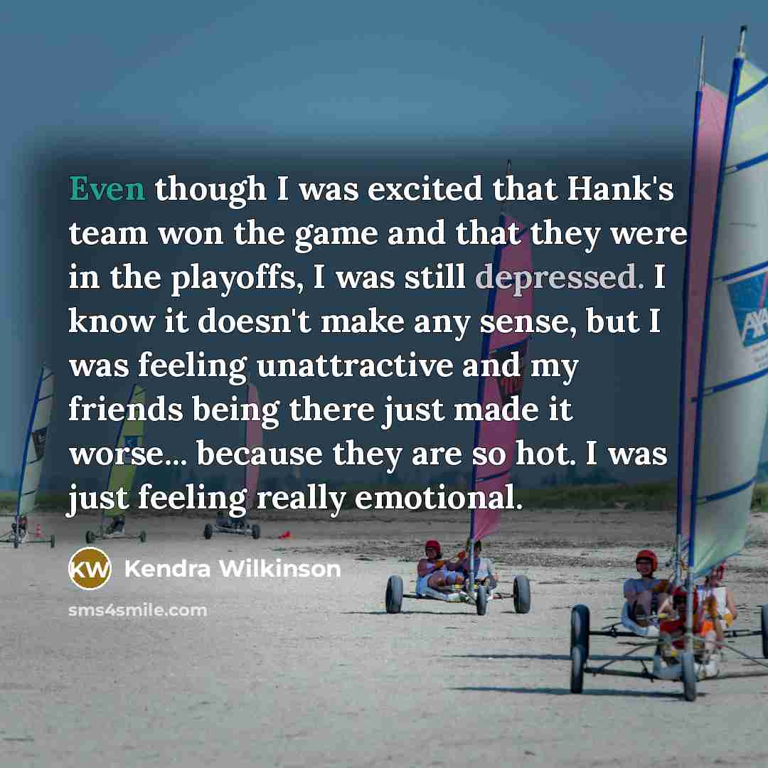 “Even though I was excited that Hank's team won the game and that they were in the playoffs, I was still depressed. I know it doesn't make any sense, but I was feeling unattractive and my friends being there just made it worse... because they are so hot. I was just feeling really emotional.” quote by Kendra Wilkinson