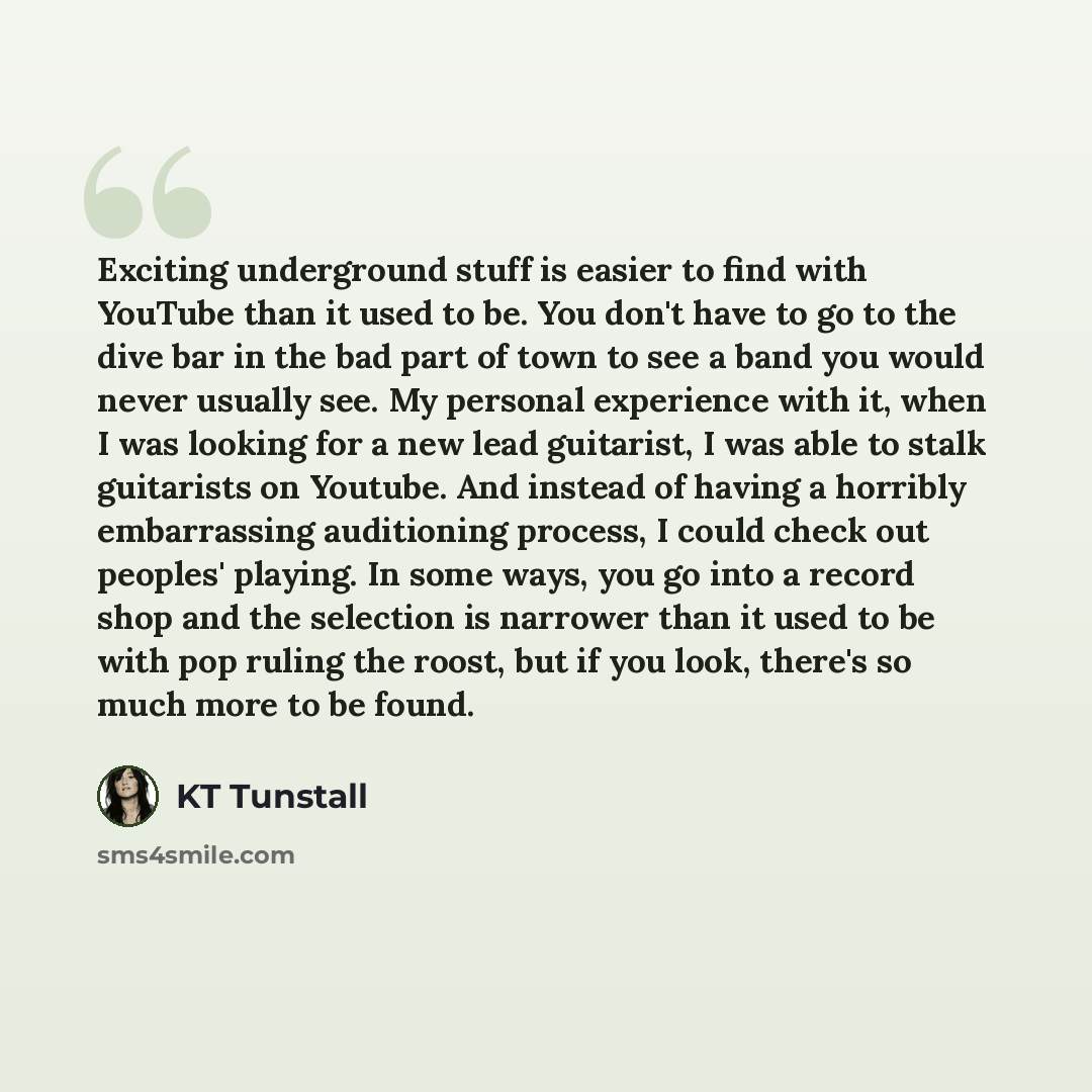 “Exciting underground stuff is easier to find with YouTube than it used to be. You don't have to go to the dive bar in the bad part of town to see a band you would never usually see. My personal experience with it, when I was looking for a new lead guitarist, I was able to stalk guitarists on…” quote by KT Tunstall
