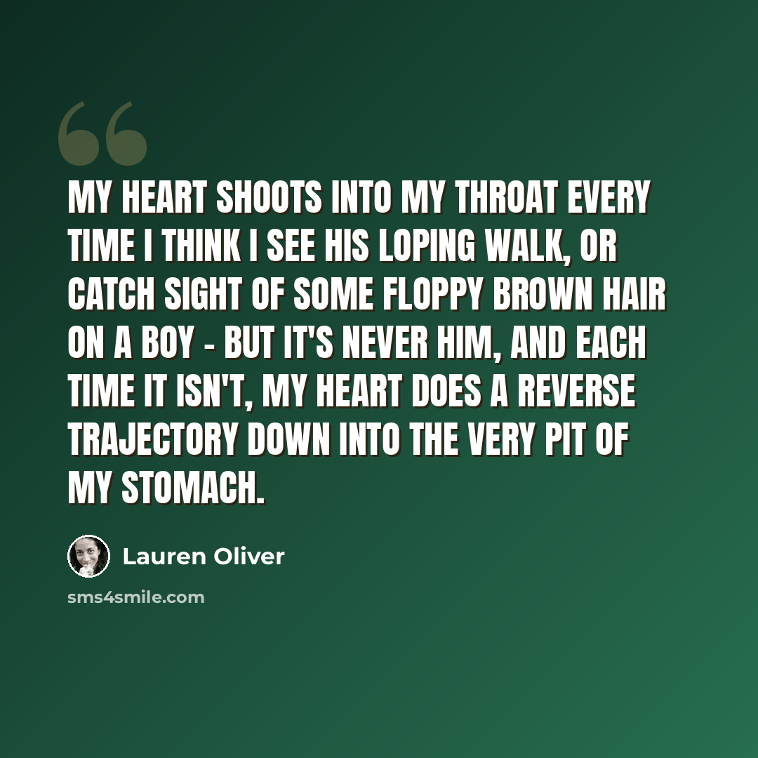“My heart shoots into my throat every time I think I see his loping walk, or catch sight of some floppy brown hair on a boy - but it's never him, and each time it isn't, my heart does a reverse trajectory down into the very pit of my stomach.” quote by Lauren Oliver
