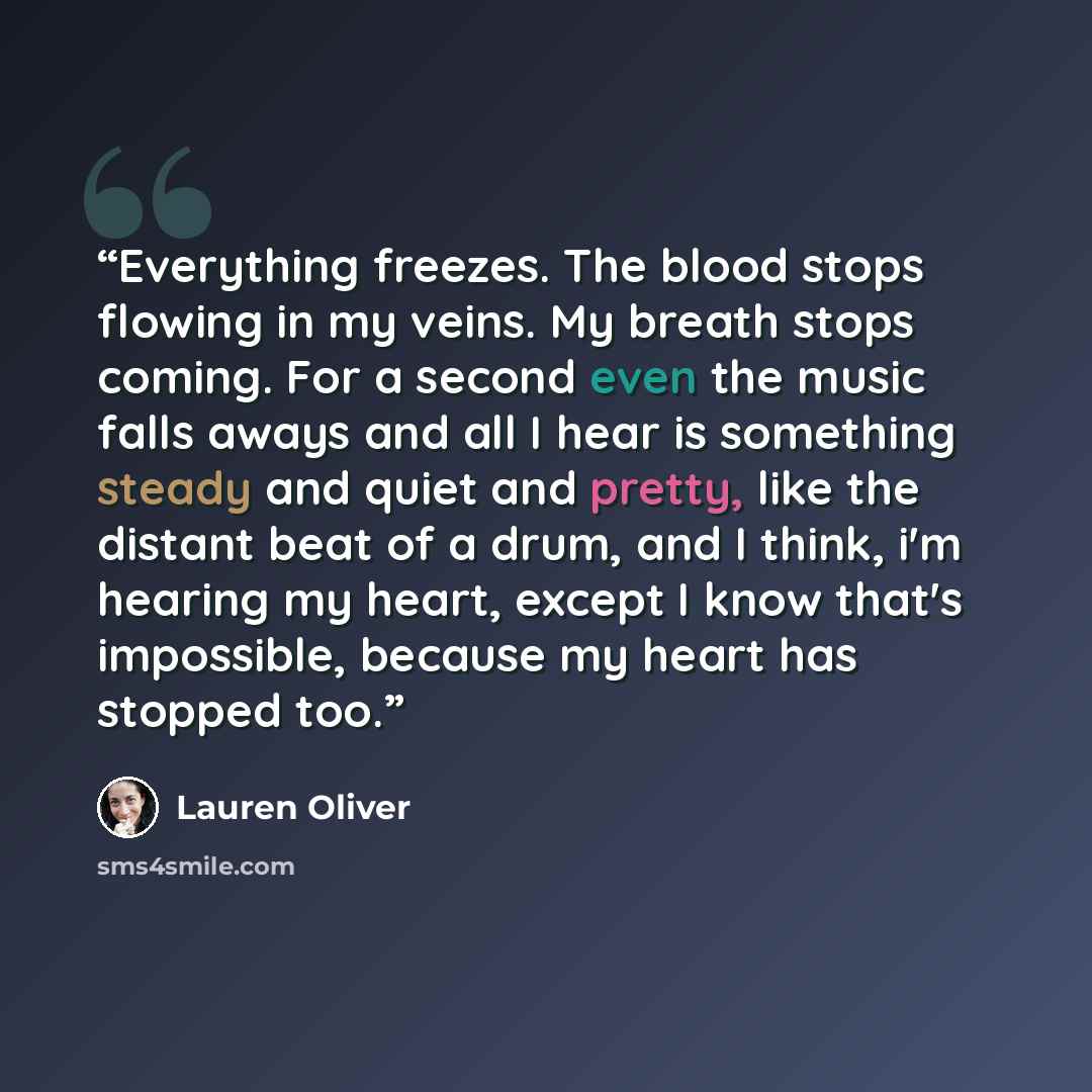 “Everything freezes. The blood stops flowing in my veins. My breath stops coming. For a second even the music falls aways and all I hear is something steady and quiet and pretty, like the distant beat of a drum, and I think, i'm hearing my heart, except I know that's impossible, because my heart…” quote by Lauren Oliver
