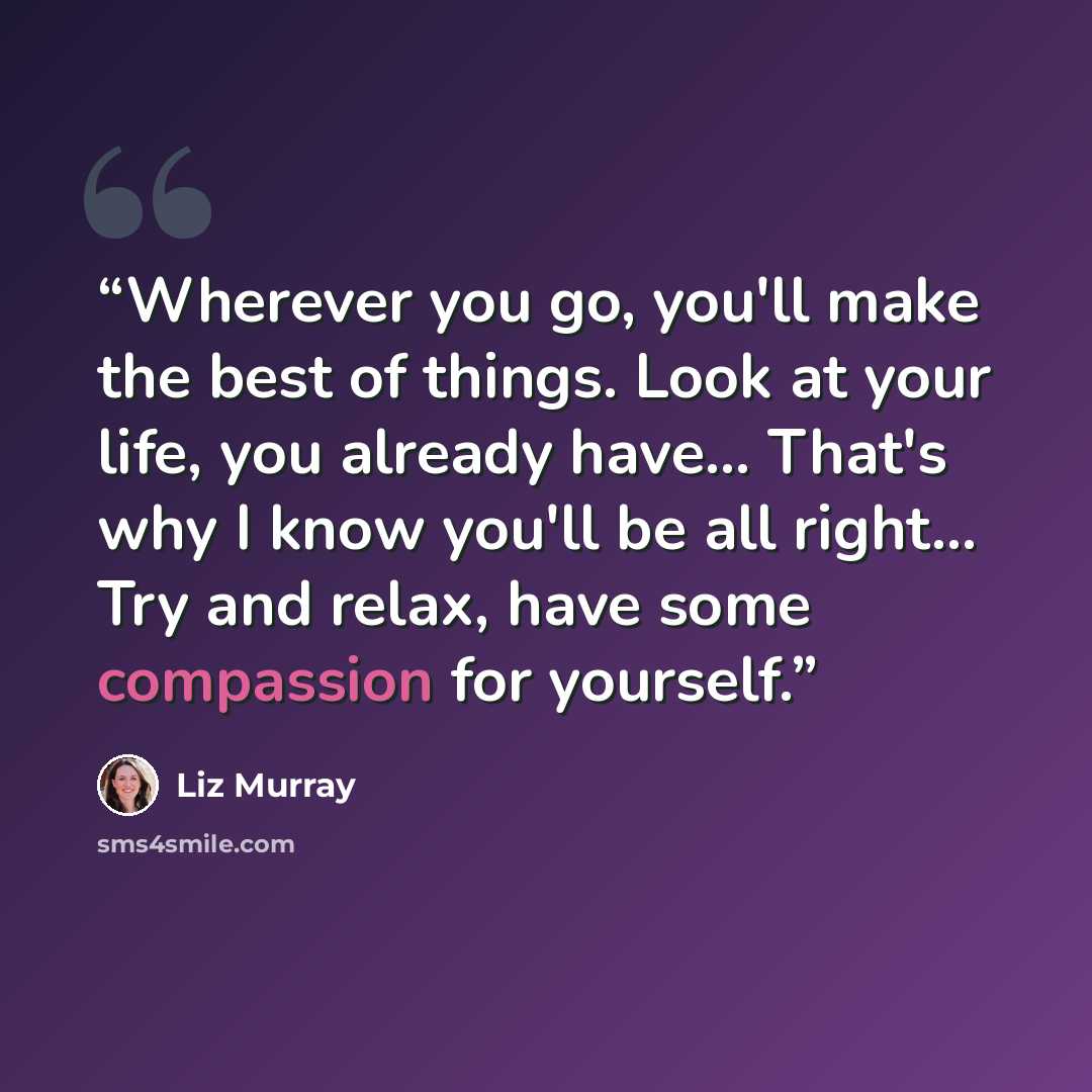 “Wherever you go, you'll make the best of things. Look at your life, you already have... That's why I know you'll be all right... Try and relax, have some compassion for yourself.” quote by Liz Murray