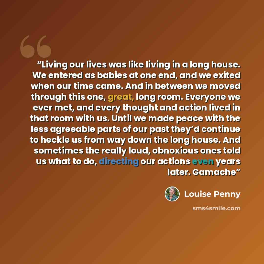“Living our lives was like living in a long house. We entered as babies at one end, and we exited when our time came. And in between we moved through this one, great, long room. Everyone we ever met, and every thought and action lived in that room with us. Until we made peace with the less…” quote by Louise Penny