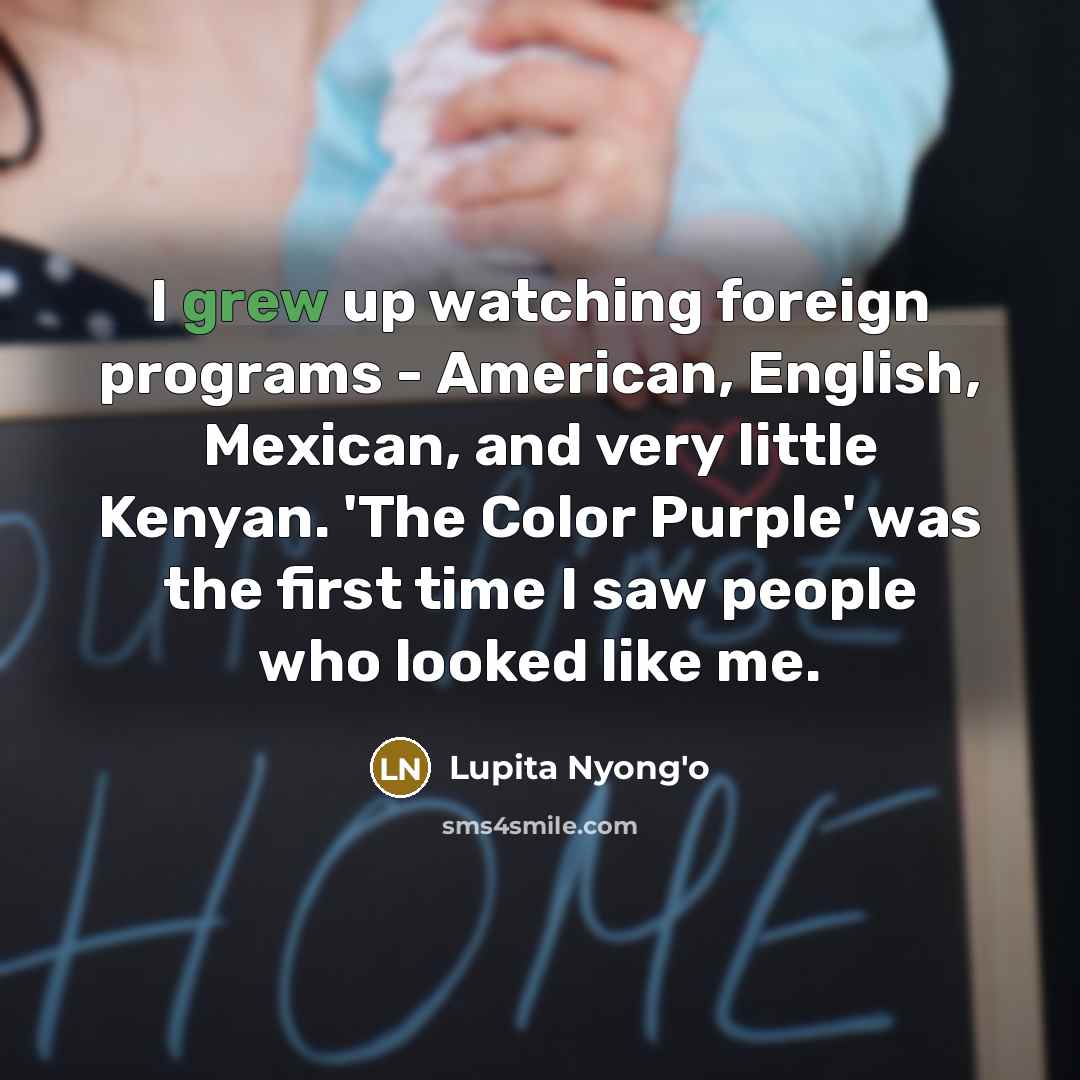 “I grew up watching foreign programs - American, English, Mexican, and very little Kenyan. 'The Color Purple' was the first time I saw people who looked like me.” quote by Lupita Nyong'o