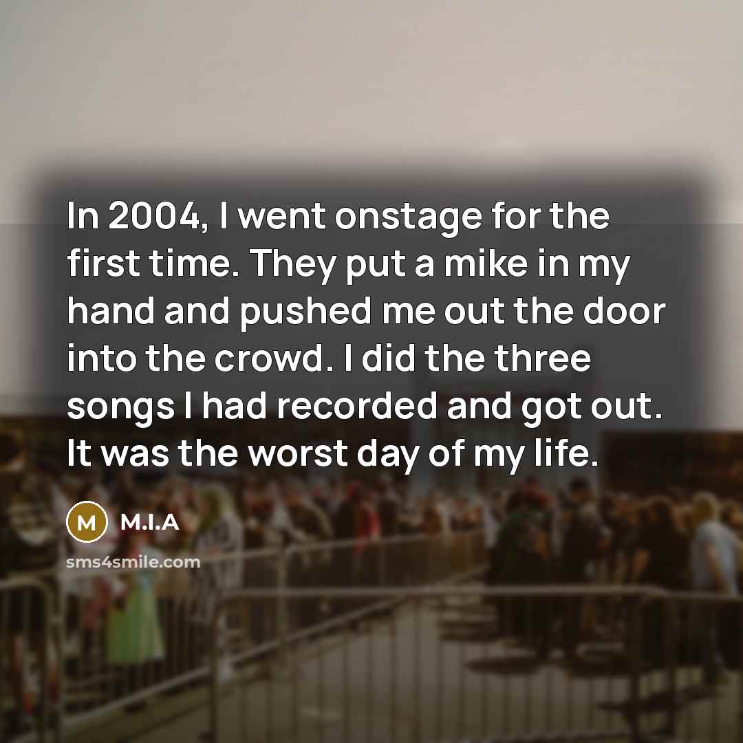 “In 2004, I went onstage for the first time. They put a mike in my hand and pushed me out the door into the crowd. I did the three songs I had recorded and got out. It was the worst day of my life.” quote by M.I.A