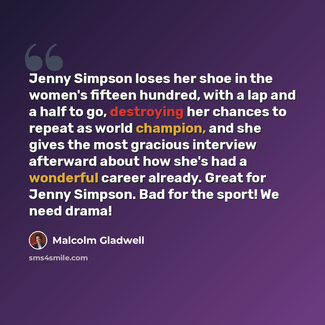 “Jenny Simpson loses her shoe in the women's fifteen hundred, with a lap and a half to go, destroying her chances to repeat as world champion, and she gives the most gracious interview afterward about how she's had a wonderful career already. Great for Jenny Simpson. Bad for the sport! We need drama!” quote by Malcolm Gladwell