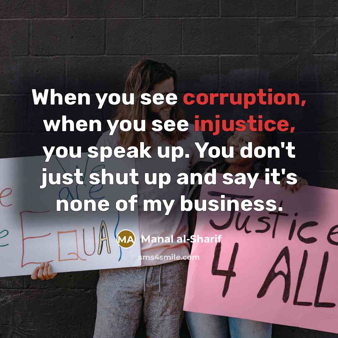 “When you see corruption, when you see injustice, you speak up. You don't just shut up and say it's none of my business.” quote by Manal al-Sharif
